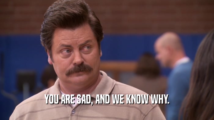 YOU ARE SAD, AND WE KNOW WHY.  