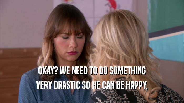 OKAY? WE NEED TO DO SOMETHING VERY DRASTIC SO HE CAN BE HAPPY, 