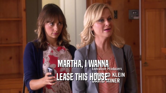 MARTHA, I WANNA LEASE THIS HOUSE. 