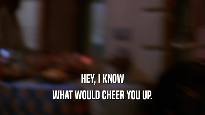 HEY, I KNOW WHAT WOULD CHEER YOU UP. 