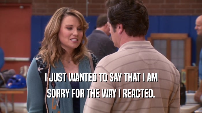I JUST WANTED TO SAY THAT I AM SORRY FOR THE WAY I REACTED. 