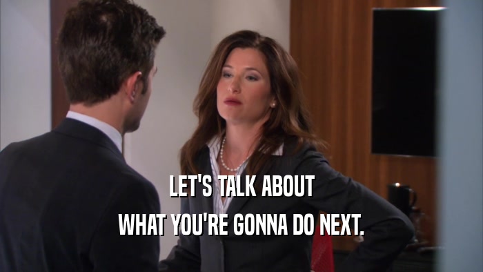 LET'S TALK ABOUT WHAT YOU'RE GONNA DO NEXT. 