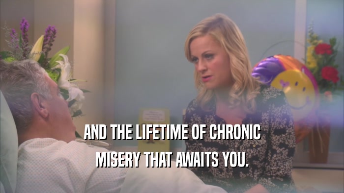 AND THE LIFETIME OF CHRONIC MISERY THAT AWAITS YOU. 