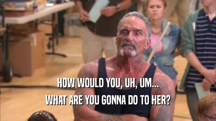 HOW WOULD YOU, UH, UM... WHAT ARE YOU GONNA DO TO HER? 