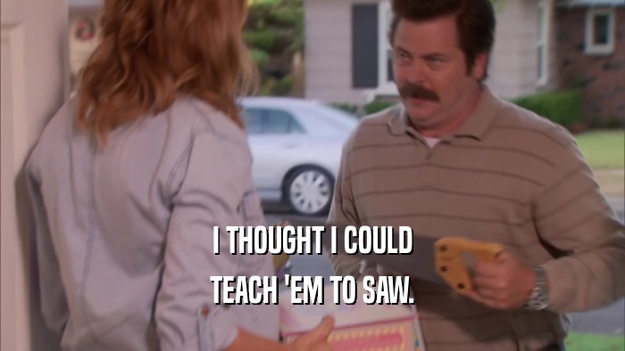 I THOUGHT I COULD TEACH 'EM TO SAW. 