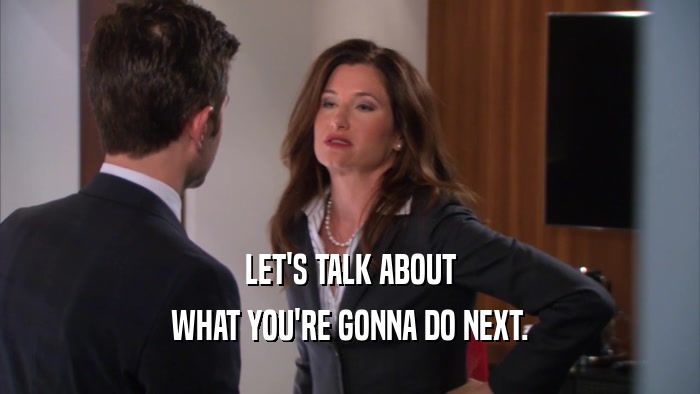 LET'S TALK ABOUT WHAT YOU'RE GONNA DO NEXT. 