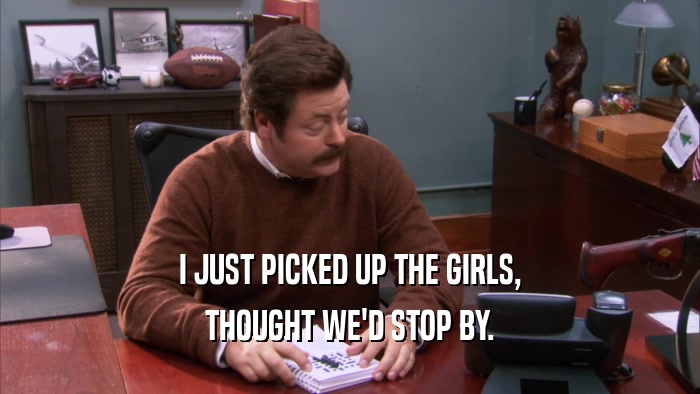 I JUST PICKED UP THE GIRLS, THOUGHT WE'D STOP BY. 