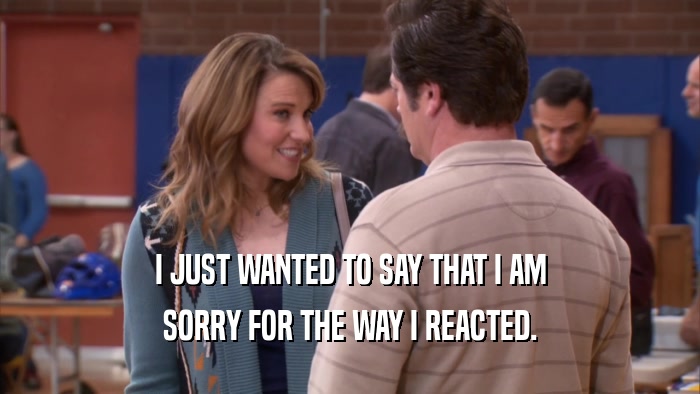 I JUST WANTED TO SAY THAT I AM SORRY FOR THE WAY I REACTED. 