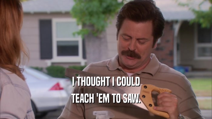 I THOUGHT I COULD TEACH 'EM TO SAW. 