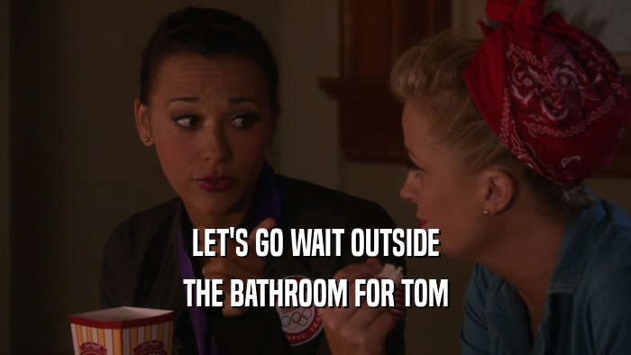 LET'S GO WAIT OUTSIDE THE BATHROOM FOR TOM 