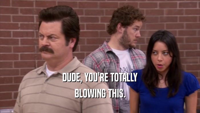 DUDE, YOU'RE TOTALLY BLOWING THIS. 