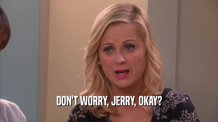 DON'T WORRY, JERRY, OKAY?  
