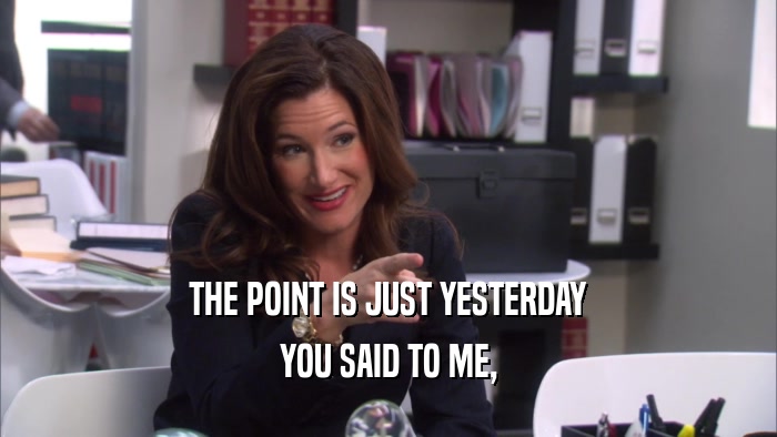 THE POINT IS JUST YESTERDAY YOU SAID TO ME, 