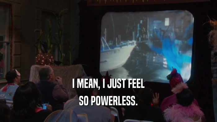 I MEAN, I JUST FEEL SO POWERLESS. 