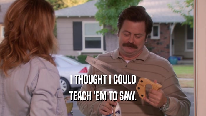 I THOUGHT I COULD TEACH 'EM TO SAW. 