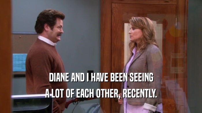 DIANE AND I HAVE BEEN SEEING A LOT OF EACH OTHER, RECENTLY. 