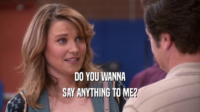 DO YOU WANNA SAY ANYTHING TO ME? 