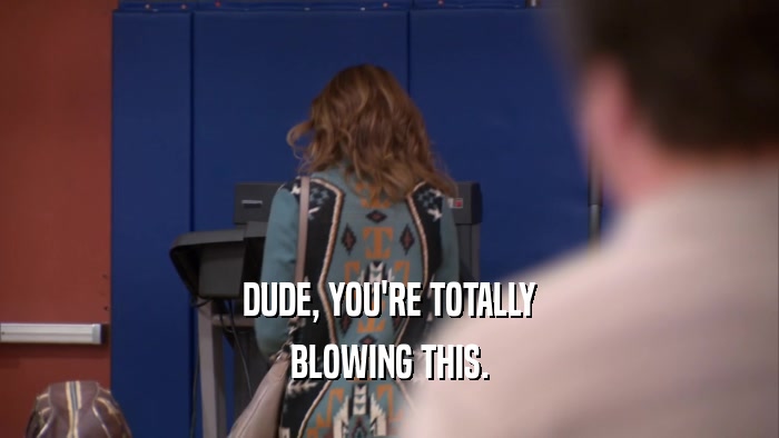 DUDE, YOU'RE TOTALLY BLOWING THIS. 