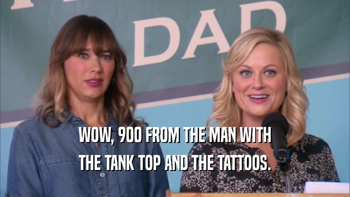 WOW, 900 FROM THE MAN WITH THE TANK TOP AND THE TATTOOS. 