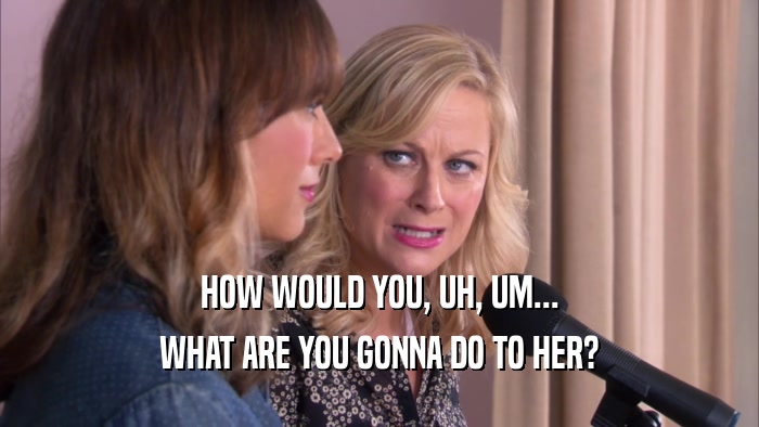 HOW WOULD YOU, UH, UM... WHAT ARE YOU GONNA DO TO HER? 
