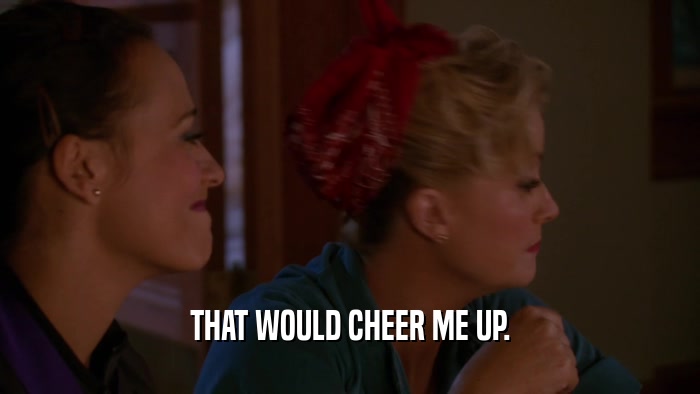THAT WOULD CHEER ME UP.  