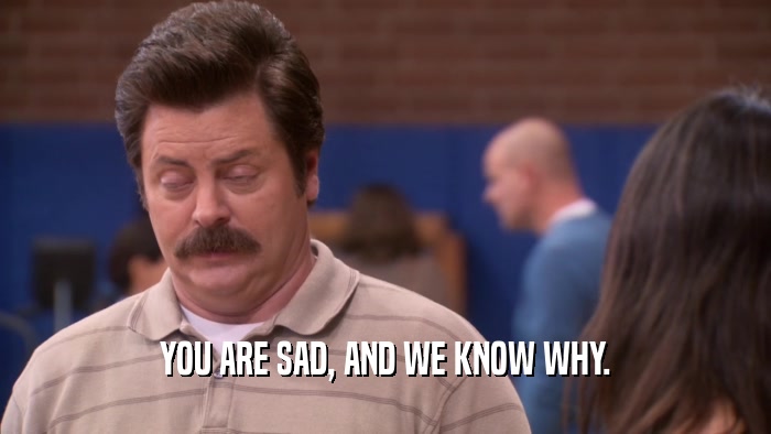 YOU ARE SAD, AND WE KNOW WHY.  