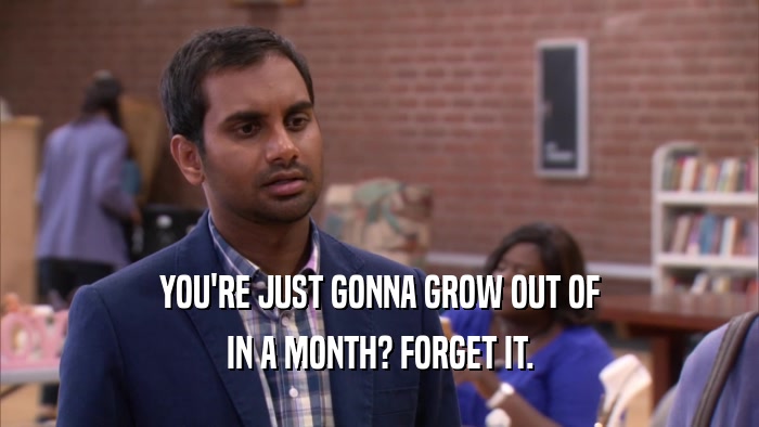 YOU'RE JUST GONNA GROW OUT OF IN A MONTH? FORGET IT. 