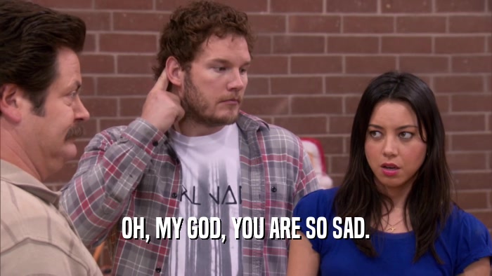 OH, MY GOD, YOU ARE SO SAD.  