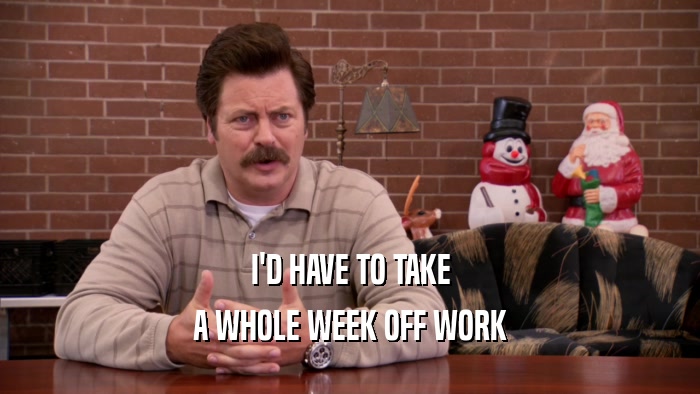 I'D HAVE TO TAKE A WHOLE WEEK OFF WORK 