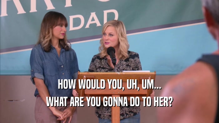 HOW WOULD YOU, UH, UM... WHAT ARE YOU GONNA DO TO HER? 