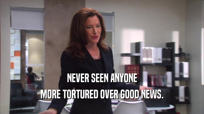 NEVER SEEN ANYONE MORE TORTURED OVER GOOD NEWS. 