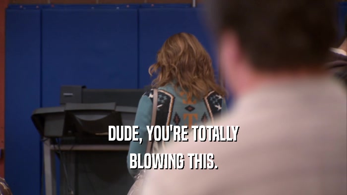 DUDE, YOU'RE TOTALLY BLOWING THIS. 