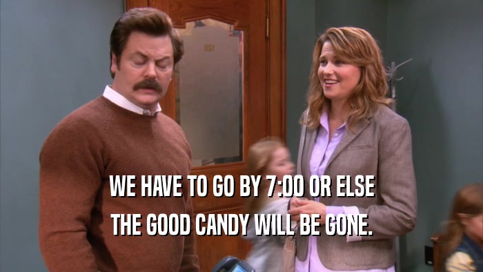 WE HAVE TO GO BY 7:00 OR ELSE THE GOOD CANDY WILL BE GONE. 
