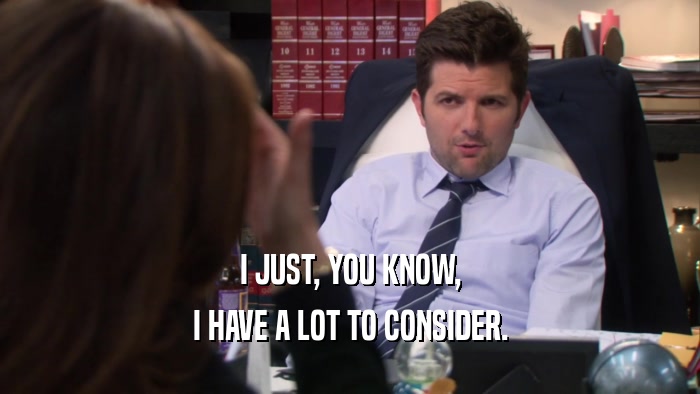 I JUST, YOU KNOW, I HAVE A LOT TO CONSIDER. 