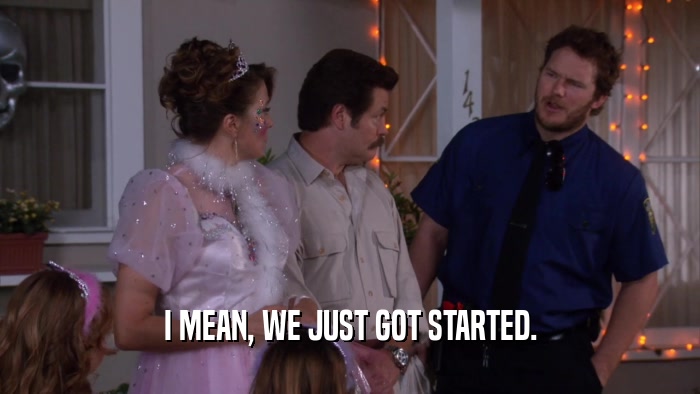 I MEAN, WE JUST GOT STARTED.  