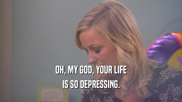 OH, MY GOD, YOUR LIFE IS SO DEPRESSING. 
