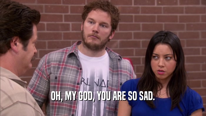OH, MY GOD, YOU ARE SO SAD.  