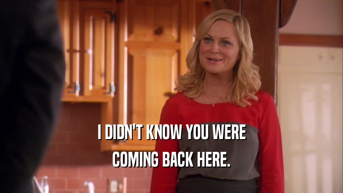 I DIDN'T KNOW YOU WERE COMING BACK HERE. 