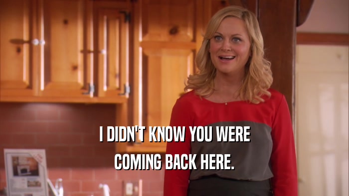 I DIDN'T KNOW YOU WERE COMING BACK HERE. 