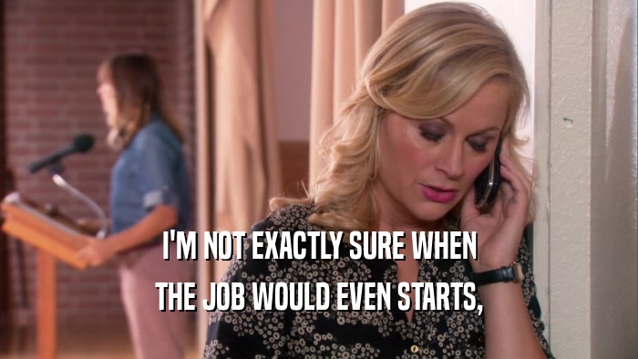 I'M NOT EXACTLY SURE WHEN THE JOB WOULD EVEN STARTS, 