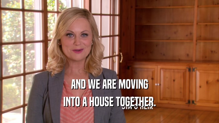 AND WE ARE MOVING INTO A HOUSE TOGETHER. 