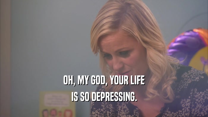 OH, MY GOD, YOUR LIFE IS SO DEPRESSING. 