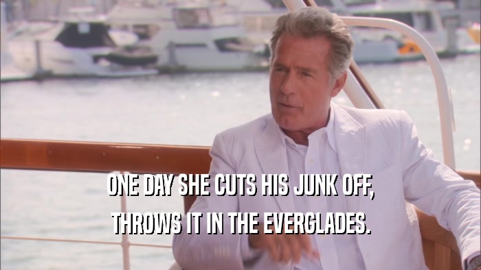 ONE DAY SHE CUTS HIS JUNK OFF, THROWS IT IN THE EVERGLADES. 
