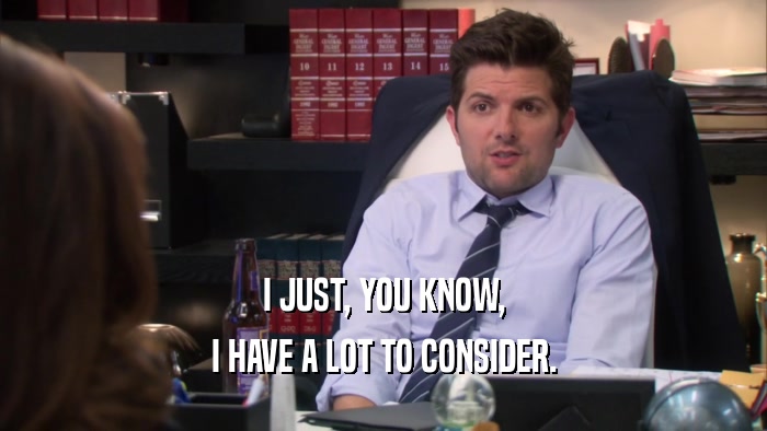 I JUST, YOU KNOW, I HAVE A LOT TO CONSIDER. 