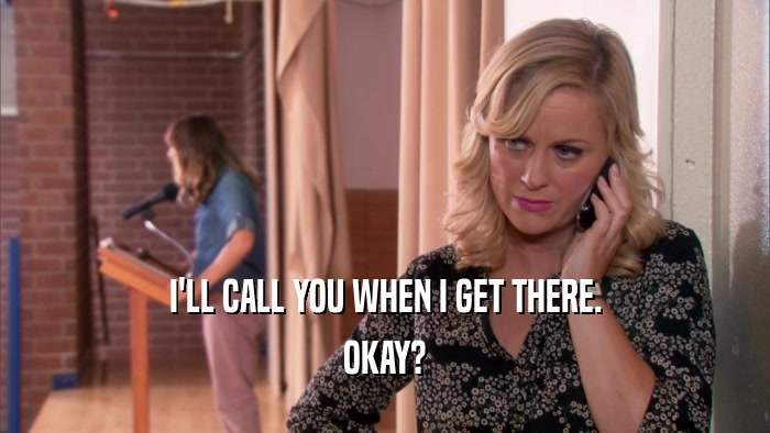 I'LL CALL YOU WHEN I GET THERE. OKAY? 