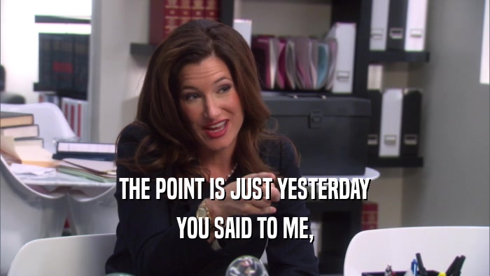 THE POINT IS JUST YESTERDAY YOU SAID TO ME, 