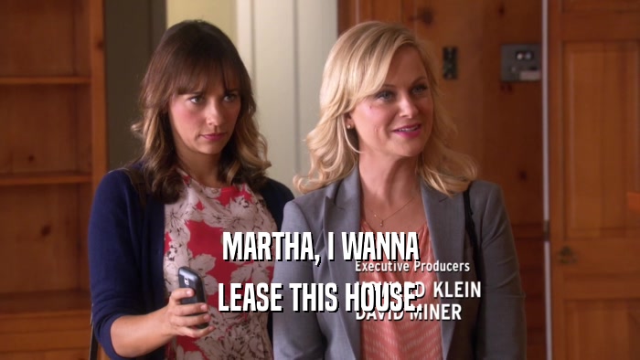 MARTHA, I WANNA LEASE THIS HOUSE. 
