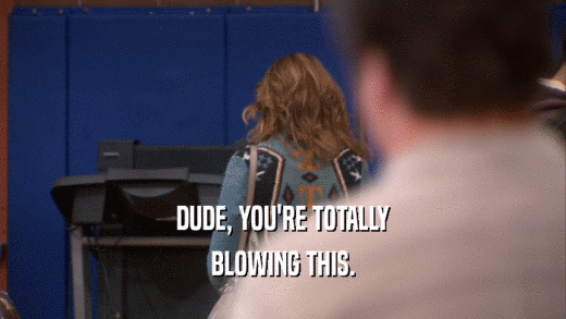 DUDE, YOU'RE TOTALLY BLOWING THIS. 