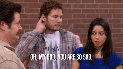 OH, MY GOD, YOU ARE SO SAD.  