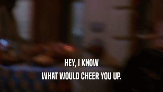HEY, I KNOW WHAT WOULD CHEER YOU UP. 